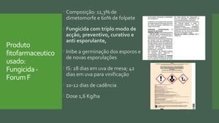 Produto
fitofarmaceutico
usado:
Fungicida-
ForumF
 Composição: 11,3% de
dimetomorfe e 60% de folpete
 Fungicida com triplo modo de
acção, preventivo, curativo e
anti esporulante,
 Inibe a germinação dos esporos e
de novas esporulações
 IS: 28 dias em uva de mesa; 42
dias em uva para vinificação
 10-12 dias de cadência
 Dose 1,6 Kg/ha
 