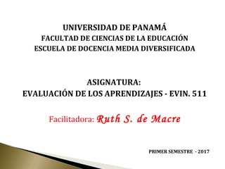 UNIVERSIDAD DE PANAMÁ
FACULTAD DE CIENCIAS DE LA EDUCACIÓN
ESCUELA DE DOCENCIA MEDIA DIVERSIFICADA
ASIGNATURA:
EVALUACIÓN DE LOS APRENDIZAJES - EVIN. 511
Facilitadora: Ruth S. de Macre
PRIMER SEMESTRE - 2017
 