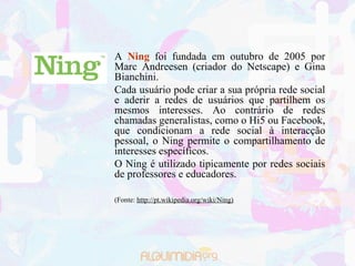 A Ning foi fundada em outubro de 2005 por
Marc Andreesen (criador do Netscape) e Gina
Bianchini.
Cada usuário pode criar a sua própria rede social
e aderir a redes de usuários que partilhem os
mesmos interesses. Ao contrário de redes
chamadas generalistas, como o Hi5 ou Facebook,
que condicionam a rede social à interacção
pessoal, o Ning permite o compartilhamento de
interesses específicos.
O Ning é utilizado tipicamente por redes sociais
de professores e educadores.

(Fonte: http://pt.wikipedia.org/wiki/Ning)
 