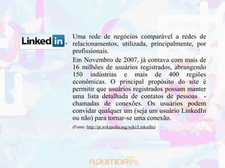 Uma rede de negócios comparável a redes de
relacionamentos, utilizada, principalmente, por
profissionais.
Em Novembro de 2007, já contava com mais de
16 milhões de usuários registrados, abrangendo
150 indústrias e mais de 400 regiões
econômicas. O principal propósito do site é
permitir que usuários registrados possam manter
uma lista detalhada de contatos de pessoas -
chamadas de conexões. Os usuários podem
convidar qualquer um (seja um usuário LinkedIn
ou não) para tornar-se uma conexão.
(Fonte: http://pt.wikipedia.org/wiki/LinkedIn)
 