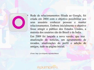 • Rede de relacionamentos filiada ao Google, foi
  criada em 2004 com o objetivo possibilitar aos
  seus ususário conhecer pessoas e manter
  relacionamentos. Embora inicialmente o objetivo
  fosse atingir o público dos Estados Unidos, a
  maioria dos usuários são do Brasil e da Índia.
  Em 2009 foi lançada a nova versão, que traz
  atualização de notícias, um agrupamento de
  recados, atualizações do perfil e adição de
  amigos, tudo na página inicial.

  (Fonte: http://pt.wikipedia.org/wiki/Orkut)
 