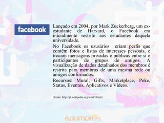 Lançado em 2004, por Mark Zuckerberg, um ex-
estudante de Harvard, o Facebook era
inicialmente restrito aos estudantes daquela
universidade.
No Facebook os ususários criam perfis que
contêm fotos e listas de interesses pessoais, e
trocam mensagens privadas e públicas entre si e
participantes de grupos de amigos. A
visualização de dados detalhados dos membros é
restrita para membros de uma mesma rede ou
amigos confirmados.
Recursos: Mural, Gifts, Marketplace, Poke,
Status, Eventos, Aplicativos e Vídeos.

(Fonte: http://pt.wikipedia.org/wiki/Orkut)
 