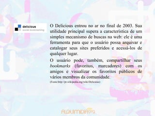 O Delicious entrou no ar no final de 2003. Sua
utilidade principal supera a característica de um
simples mecanismo de buscas na web: ele é uma
ferramenta para que o usuário possa arquivar e
catalogar seus sites preferidos e acessá-los de
qualquer lugar.
O usuário pode, também, compartilhar seus
bookmarks (favoritos, marcadores) com os
amigos e visualizar os favoritos públicos de
vários membros da comunidade.
(Fonte:http://pt.wikipedia.org/wiki/Delicious)
 
