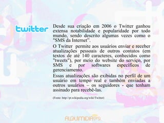 Desde sua criação em 2006 o Twitter ganhou
extensa notabilidade e popularidade por todo
mundo, sendo descrito algumas vezes como o
"SMS da Internet”.
O Twitter permite aos usuários enviar e receber
atualizações pessoais de outros contatos (em
textos de até 140 caracteres, conhecidos como
"tweets"), por meio do website do serviço, por
SMS e por softwares específicos de
gerenciamento.
Essas atualizações são exibidas no perfil de um
usuário em tempo real e também enviadas a
outros usuários – os seguidores - que tenham
assinado para recebê-las.
(Fonte: http://pt.wikipedia.org/wiki/Twitter)
 