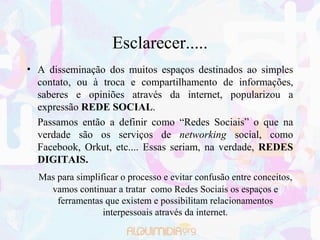 Esclarecer.....
• A disseminação dos muitos espaços destinados ao simples
  contato, ou à troca e compartilhamento de informações,
  saberes e opiniões através da internet, popularizou a
  expressão REDE SOCIAL.
  Passamos então a definir como “Redes Sociais” o que na
  verdade são os serviços de networking social, como
  Facebook, Orkut, etc.... Essas seriam, na verdade, REDES
  DIGITAIS.
  Mas para simplificar o processo e evitar confusão entre conceitos,
    vamos continuar a tratar como Redes Sociais os espaços e
      ferramentas que existem e possibilitam relacionamentos
                  interpessoais através da internet.
 