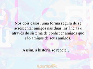 Nos dois casos, uma forma segura de se
 acrescentar amigos nas duas instâncias é
através do sistema de conhecer amigos que
        são amigos de seus amigos.

     Assim, a história se repete…
 