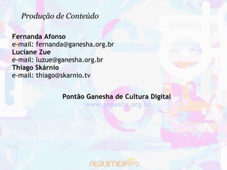 Produção de Conteúdo

Fernanda Afonso
e-mail: fernanda@ganesha.org.br
Luciane Zue
e-mail: luzue@ganesha.org.br
Thiago Skárnio
e-mail: thiago@skarnio.tv


               Pontão Ganesha de Cultura Digital
                     www.ganesha.org.br
 