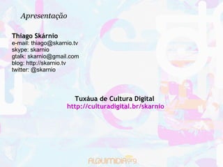 Apresentação

Thiago Skárnio
e-mail: thiago@skarnio.tv
skype: skarnio
gtalk: skarnio@gmail.com
blog: http://skarnio.tv
twitter: @skarnio




                      Tuxáua de Cultura Digital
                    http://culturadigital.br/skarnio
 