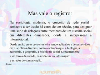 Mas vale o registro:
   Na sociologia moderna, o conceito de rede social
   começou a ser usado há cerca de um século, para designar
   uma serie de relações entre membros de um sistema social
   em diferentes dimensões, desde a interpessoal à
   internacional.
   Desde então, esses conceitos vêm sendo aplicados e desenvolvidos
   em disciplinas diversas, como a antropologia, a biologia, a
   economia, a geografia, a psicologia social e, recentemente
   e de forma destacada, nas ciências da informação
   e estudos de comunicação.
Fonte: http://pt.wikipedia.org/wiki/Redes_sociais
 