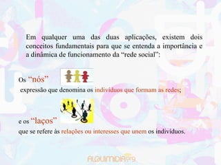 Em qualquer uma das duas aplicações, existem dois
  conceitos fundamentais para que se entenda a importância e
  a dinâmica de funcionamento da “rede social”:


Os   “nós”
expressão que denomina os indivíduos que formam as redes;



e os “laços”
que se refere às relações ou interesses que unem os indivíduos.
 