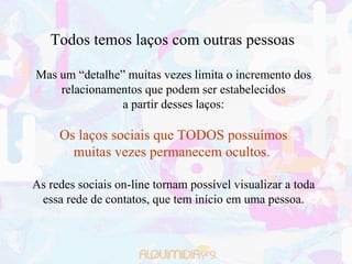 Todos temos laços com outras pessoas

Mas um “detalhe” muitas vezes limita o incremento dos
    relacionamentos que podem ser estabelecidos
                a partir desses laços:

     Os laços sociais que TODOS possuímos
       muitas vezes permanecem ocultos.

As redes sociais on-line tornam possível visualizar a toda
 essa rede de contatos, que tem início em uma pessoa.
 