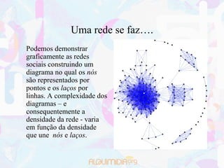 Uma rede se faz….
Podemos demonstrar
graficamente as redes
sociais construindo um
diagrama no qual os nós
são representados por
pontos e os laços por
linhas. A complexidade dos
diagramas – e
consequentemente a
densidade da rede - varia
em função da densidade
que une nós e laços.
 