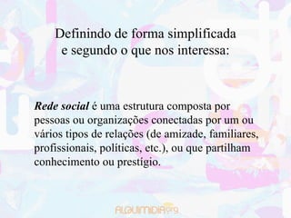 Definindo de forma simplificada
     e segundo o que nos interessa:



Rede social é uma estrutura composta por
pessoas ou organizações conectadas por um ou
vários tipos de relações (de amizade, familiares,
profissionais, políticas, etc.), ou que partilham
conhecimento ou prestígio.
 