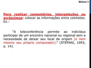 Para realizar comentários, interpolações ou
acréscimos: colocar as informações entre colchetes.
Ex.:
“A teleconferência permite ao indivíduo
participar de um encontro nacional ou regional sem a
necessidade de deixar seu local de origem [e nem
mesmo seu próprio computador].” (STEFANI, 1993,
p. 14).
Módulo 3
 