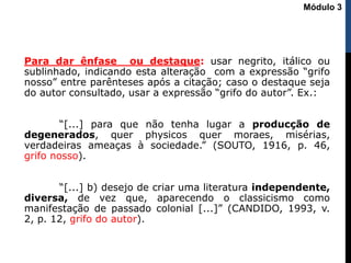 Para dar ênfase ou destaque: usar negrito, itálico ou
sublinhado, indicando esta alteração com a expressão “grifo
nosso” entre parênteses após a citação; caso o destaque seja
do autor consultado, usar a expressão “grifo do autor”. Ex.:
“[...] para que não tenha lugar a producção de
degenerados, quer physicos quer moraes, misérias,
verdadeiras ameaças à sociedade.” (SOUTO, 1916, p. 46,
grifo nosso).
“[...] b) desejo de criar uma literatura independente,
diversa, de vez que, aparecendo o classicismo como
manifestação de passado colonial [...]” (CANDIDO, 1993, v.
2, p. 12, grifo do autor).
Módulo 3
 
