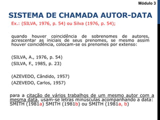 SISTEMA DE CHAMADA AUTOR-DATA
Ex.: (SILVA, 1976, p. 54) ou Silva (1976, p. 54);
quando houver coincidência de sobrenomes de autores,
acrescentar as iniciais de seus prenomes, se mesmo assim
houver coincidência, colocam-se os prenomes por extenso:
(SILVA, A., 1976, p. 54)
(SILVA, F., 1985, p. 23)
(AZEVEDO, Cândido, 1957)
(AZEVEDO, Carlos, 1957)
Módulo 3
para a citação de vários trabalhos de um mesmo autor com a
mesma data, usam-se letras minúsculas acompanhando a data:
SMITH (1981a) SMITH (1981b) ou SMITH (1981a, b)
 
