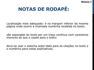 NOTAS DE RODAPÉ:
Localização mais adequada: é na margem inferior da mesma
página onde ocorre a chamada numérica recebida no texto;
são separadas do texto por um traço contínuo com caracteres
menores do que o usado para o texto;
deve-se usar o sistema autor-data para as citações no texto e
o numérico para notas explicativas;
Módulo 3
 
