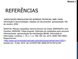 REFERÊNCIAS
Módulo 3
ASSOCIAÇÃO BRASILEIRA DE NORMAS TÉCNICAS. NBR 10520:
informação e documentação: citações em documentos: apresentação. Rio
de Janeiro, 2002.
SANTOS, Plácida Leopoldina Ventura Amorim da Costa; SIMIONATO, Ana
Carolina; ARAKAKI, Felipe Augusto. Definição de metadados para recursos
informacionais: apresentação da metodologia BEAM. Informação &
Informação, Londrina, v. 19, n. 1, p. 146–163, fev. 2014. ISSN 1981-8920.
Disponível em:
<http://www.uel.br/revistas/uel/index.php/informacao/article/view/15251>.
Acesso em: 13 Abr. 2014. doi:10.5433/1981-8920.2014v19n1p146.
 