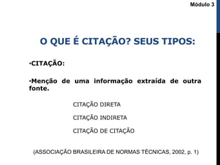 O QUE É CITAÇÃO? SEUS TIPOS:
•CITAÇÃO:
•Menção de uma informação extraída de outra
fonte.
(ASSOCIAÇÃO BRASILEIRA DE NORMAS TÉCNICAS, 2002, p. 1)
CITAÇÃO DIRETA
CITAÇÃO INDIRETA
CITAÇÃO DE CITAÇÃO
Módulo 3
 