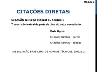 CITAÇÕES DIRETAS:
CITAÇÃO DIRETA (literal ou textual)
Transcrição textual de parte da obra do autor consultado.
(ASSOCIAÇÃO BRASILEIRA DE NORMAS TÉCNICAS, 2002, p. 2)
Dois tipos:
Citações Diretas - curtas
Citações Diretas – longas
Módulo 3
 