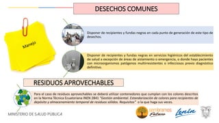 Disponer de recipientes y fundas negras en cada punto de generación de este tipo de
desechos.
Disponer de recipientes y fundas negras en servicios higiénicos del establecimiento
de salud a excepción de áreas de aislamiento o emergencia, o donde haya pacientes
con microorganismos patógenos multirresistentes o infecciosos previo diagnóstico
definitivo.
DESECHOS COMUNES
Para el caso de residuos aprovechables se deberá utilizar contenedores que cumplan con los colores descritos
en la Norma Técnica Ecuatoriana INEN 2841 “Gestión ambiental. Estandarización de colores para recipientes de
depósito y almacenamiento temporal de residuos sólidos. Requisitos” o la que haga sus veces.
RESIDUOS APROVECHABLES
 