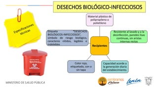 Recipientes
Material plástico de
polipropileno o
polietileno
Resistente al lavado y a la
desinfección, paredes lisas
continuas, sin aristas
internas rectas
Capacidad acorde a
la generación diaria
del establecimiento.
Color rojo,
etiquetado, con o
sin tapa
Etiqueta “DESECHOS
BIOLÓGICOS-INFECCIOSOS”,
símbolo de riesgo biológico,
caracteres nítidos, legibles e
indelebles
DESECHOS BIOLÓGICO-INFECCIOSOS
 