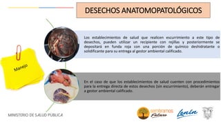 Los establecimientos de salud que realicen escurrimiento a este tipo de
desechos, pueden utilizar un recipiente con rejillas y posteriormente se
depositará en funda roja con una porción de químico deshidratante o
solidificante para su entrega al gestor ambiental calificado.
En el caso de que los establecimientos de salud cuenten con procedimientos
para la entrega directa de estos desechos (sin escurrimiento), deberán entregar
a gestor ambiental calificado.
DESECHOS ANATOMOPATOLÓGICOS
 