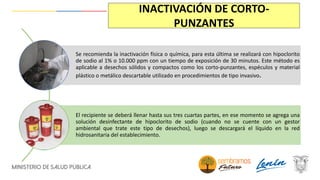 INACTIVACIÓN DE CORTO-
PUNZANTES
Se recomienda la inactivación física o química, para esta última se realizará con hipoclorito
de sodio al 1% o 10.000 ppm con un tiempo de exposición de 30 minutos. Este método es
aplicable a desechos sólidos y compactos como los corto-punzantes, espéculos y material
plástico o metálico descartable utilizado en procedimientos de tipo invasivo.
El recipiente se deberá llenar hasta sus tres cuartas partes, en ese momento se agrega una
solución desinfectante de hipoclorito de sodio (cuando no se cuente con un gestor
ambiental que trate este tipo de desechos), luego se descargará el líquido en la red
hidrosanitaria del establecimiento.
 