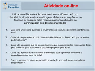 Atividade on-line
        Utilizando o Plano de Aula desenvolvido nos Módulo 1 e 2 e o
     checklist de atividades de aprendizagem, elabore uma sequência no
         Toondoo ou qualquer outro recurso mostrando situações de
                     aprendizagem que devem ser avaliadas

1.    Qual seria um desafio autêntico e envolvente que os alunos poderiam abordar nesta
      aula?

2.    Quais são os parâmetros curriculares das Habilidades do Século XXI que os alunos
      podem abordar?

3.    Quais são os passos que os alunos devem seguir e as orientações necessárias dadas
      pelo professor para solucionar o problema proposto pela aula?

4.    Quais são algumas formas na qual a tecnologia pode aprimorar o ensino e a
      aprendizagem por meio da aula?

5.    Como o sucesso do aluno será medido em relação aos parâmetros curriculares
      selecionados?
 