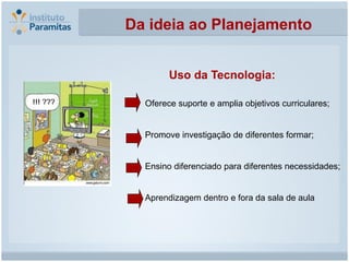 Da ideia ao Planejamento


        Uso da Tecnologia:

  Oferece suporte e amplia objetivos curriculares;


  Promove investigação de diferentes formar;


  Ensino diferenciado para diferentes necessidades;


  Aprendizagem dentro e fora da sala de aula
 
