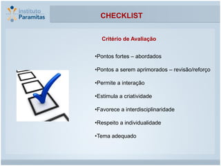 CHECKLIST


  Critério de Avaliação


•Pontos fortes – abordados

•Pontos a serem aprimorados – revisão/reforço

•Permite a interação

•Estimula a criatividade

•Favorece a interdisciplinaridade

•Respeito a individualidade

•Tema adequado
 