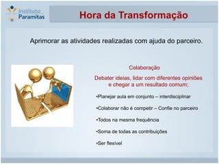 Hora da Transformação

Aprimorar as atividades realizadas com ajuda do parceiro.


                                     Colaboração
                     Debater ideias, lidar com diferentes opiniões
                          e chegar a um resultado comum;

                     •Planejar aula em conjunto – interdisciplinar

                     •Colaborar não é competir – Confie no parceiro

                     •Todos na mesma frequência

                     •Soma de todas as contribuições

                     •Ser flexível
 