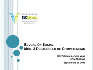 EDUCACIÓN SOCIAL
MÓD. 3 DESARROLLO DE COMPETENCIAS
                  ME Patricia Méndez Vega
                              UTMED09501
                      Septiembre de 2011
 