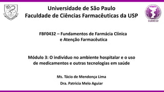 FBF0432 – Fundamentos de Farmácia Clínica
e Atenção Farmacêutica
Módulo 3: O indivíduo no ambiente hospitalar e o uso
de medicamentos e outras tecnologias em saúde
Ms. Tácio de Mendonça Lima
Dra. Patricia Melo Aguiar
Universidade de São Paulo
Faculdade de Ciências Farmacêuticas da USP
 