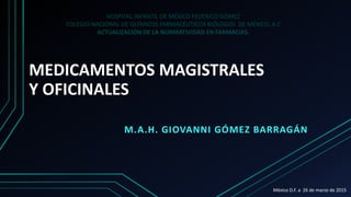 MEDICAMENTOS MAGISTRALES
Y OFICINALES
M.A.H. GIOVANNI GÓMEZ BARRAGÁN
HOSPITAL INFANTIL DE MÉXICO FEDERICO GÓMEZ
COLEGIO NACIONAL DE QUÍMICOS FARMACÉUTICOS BIÓLOGOS DE MÉXICO, A.C
ACTUALIZACIÓN DE LA NORMATIVIDAD EN FARMACIAS.
México D.F. a 26 de marzo de 2015
 