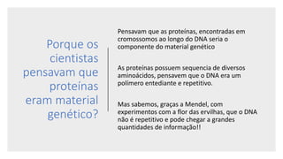 Porque os
cientistas
pensavam que
proteínas
eram material
genético?
Pensavam que as proteínas, encontradas em
cromossomos ao longo do DNA seria o
componente do material genético
As proteínas possuem sequencia de diversos
aminoácidos, pensavem que o DNA era um
polímero entediante e repetitivo.
Mas sabemos, graças a Mendel, com
experimentos com a flor das ervilhas, que o DNA
não é repetitivo e pode chegar a grandes
quantidades de informação!!
 