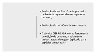 • Produção de insulina  feita por meio
de bactérias que receberam o genoma
humano;
• Produção do hormônio de crescimento.
• A técnica CISPR-CAS9: é uma ferramenta
de edição de genoma, amplamente
proposta para clonagem (aplicado para
espécies ameaçadas).
 