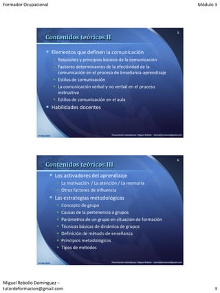 Formador Ocupacional                                                                                                              Módulo 3




                                                                                                                          5
                     Contenidos teóricos II

                      Elementos que definen la comunicación
                             Requisitos y principios básicos de la comunicación
                             Factores determinantes de la efectividad de la
                              comunicación en el proceso de Enseñanza-aprendizaje
                             Estilos de comunicación
                             La comunicación verbal y no verbal en el proceso
                              instructivo
                             Estilos de comunicación en el aula
                      Habilidades docentes



               07/06/2010                               Presentación realizada por: Miguel Rebollo – tutordeformacion@gmail.com




                                                                                                                          6
                     Contenidos teóricos III
                         Los activadores del aprendizaje
                              La motivación / La atención / La memoria
                              Otros factores de influencia
                         Las estrategias metodológicas
                                Concepto de grupo
                                Causas de la pertenencia a grupos
                                Parámetros de un grupo en situación de formación
                                Técnicas básicas de dinámica de grupos
                                Definición de método de enseñanza
                                Principios metodológicos
                                Tipos de métodos


               07/06/2010                               Presentación realizada por: Miguel Rebollo – tutordeformacion@gmail.com




Miguel Rebollo Domínguez –
tutordeformacion@gmail.com                                                                                                              3
 