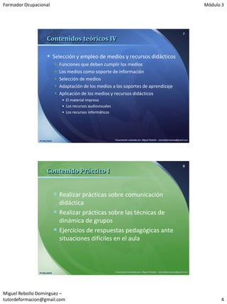 Formador Ocupacional                                                                                                                      Módulo 3




                                                                                                                                  7
                     Contenidos teóricos IV

                      Selección y empleo de medios y recursos didácticos
                               Funciones que deben cumplir los medios
                               Los medios como soporte de información
                               Selección de medios
                               Adaptación de los medios a los soportes de aprendizaje
                               Aplicación de los medios y recursos didácticos
                                 • El material impreso
                                 • Los recursos audiovisuales
                                 • Los recursos informáticos




               07/06/2010                                       Presentación realizada por: Miguel Rebollo – tutordeformacion@gmail.com




                                                                                                                                  8
                     Contenido Práctico I


                             Realizar prácticas sobre comunicación
                              didáctica
                             Realizar prácticas sobre las técnicas de
                              dinámica de grupos
                             Ejercicios de respuestas pedagógicas ante
                              situaciones difíciles en el aula



               07/06/2010                                       Presentación realizada por: Miguel Rebollo – tutordeformacion@gmail.com




Miguel Rebollo Domínguez –
tutordeformacion@gmail.com                                                                                                                      4
 