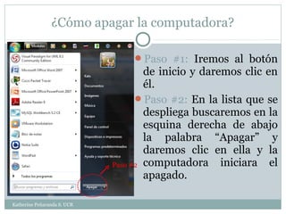 ¿Cómo apagar la computadora?

                                 Paso #1: Iremos al botón
                                     de inicio y daremos clic en
                                     él.
                                   Paso #2: En la lista que se
                                     despliega buscaremos en la
                                     esquina derecha de abajo
                                     la palabra “Apagar” y
                                     daremos clic en ella y la
                             Paso #2 computadora     iniciara el
                                     apagado.

Katherine Peñaranda S. UCR
 