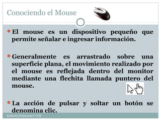 Conociendo el Mouse

El mouse es un dispositivo pequeño que
   permite señalar e ingresar información.

Generalmente       es arrastrado sobre una
   superficie plana, el movimiento realizado por
   el mouse es reflejada dentro del monitor
   mediante una flechita llamada puntero del
   mouse.

La acción de pulsar y soltar un botón se
   denomina clic.
Katherine Peñaranda S. UCR
 