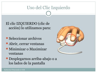 Uso del Clic Izquierdo


  El clic IZQUIERDO (clic de
    acción) lo utilizamos para:

  Seleccionar archivos
  Abrir, cerrar ventanas
  Minimizar o Maximizar
   ventanas
  Desplegarnos arriba-abajo o a
   los lados de la pantalla
Katherine Peñaranda S. UCR
 