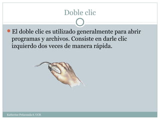 Doble clic

El doble clic es utilizado generalmente para abrir
   programas y archivos. Consiste en darle clic
   izquierdo dos veces de manera rápida.




Katherine Peñaranda S. UCR
 