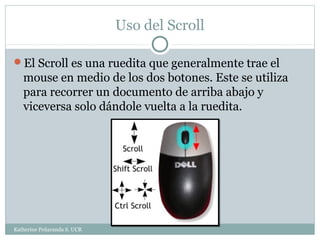 Uso del Scroll

El Scroll es una ruedita que generalmente trae el
   mouse en medio de los dos botones. Este se utiliza
   para recorrer un documento de arriba abajo y
   viceversa solo dándole vuelta a la ruedita.




Katherine Peñaranda S. UCR
 