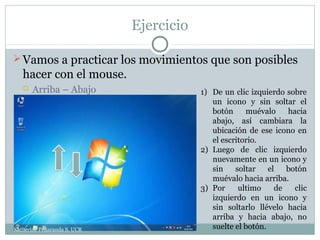 Ejercicio

 Vamos a practicar los movimientos que son posibles
   hacer con el mouse.
      Arriba – Abajo                    1) De un clic izquierdo sobre
                                            un icono y sin soltar el
                                            botón     muévalo     hacia
                                            abajo, así cambiara la
                                            ubicación de ese icono en
                                            el escritorio.
                                         2) Luego de clic izquierdo
                                            nuevamente en un icono y
                                            sin    soltar    el   botón
                                            muévalo hacia arriba.
                                         3) Por     ultimo     de   clic
                                            izquierdo en un icono y
                                            sin soltarlo llévelo hacia
                                            arriba y hacia abajo, no
Katherine Peñaranda S. UCR                  suelte el botón.
 