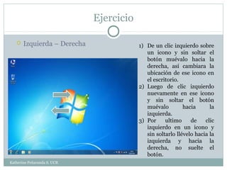 Ejercicio

      Izquierda – Derecha               1) De un clic izquierdo sobre
                                            un icono y sin soltar el
                                            botón muévalo hacia la
                                            derecha, así cambiara la
                                            ubicación de ese icono en
                                            el escritorio.
                                         2) Luego de clic izquierdo
                                            nuevamente en ese icono
                                            y sin soltar el botón
                                            muévalo         hacia      la
                                            izquierda.
                                         3) Por     ultimo     de    clic
                                            izquierdo en un icono y
                                            sin soltarlo llévelo hacia la
                                            izquierda y hacia la
                                            derecha, no suelte el
                                            botón.
Katherine Peñaranda S. UCR
 