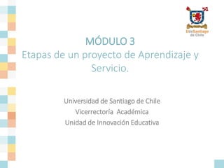 MÓDULO 3
Etapas de un proyecto de Aprendizaje y
Servicio.
Universidad de Santiago de Chile
Vicerrectoría Académica
Unidad de Innovación Educativa
 