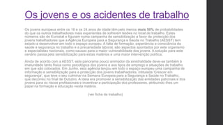 Os jovens e os acidentes de trabalho
Os jovens europeus entre os 18 e os 24 anos de idade têm pelo menos mais 50% de probabilidades
do que os outros trabalhadores mais experientes de sofrerem lesões no local de trabalho. Estes
números são do Eurostat e figuram numa campanha de sensibilização a favor da protecção dos
jovens trabalhadores que a Agência Europeia para a Segurança e Saúde no Trabalho (AESST) tem
estado a desenvolver em todo o espaço europeu. A falta de formação, experiência e consciência da
saúde e segurança no trabalho e a precariedade laboral, são aspectos apontados por este organismo
e especialistas nacionais, como causas para a maior vulnerabilidade dos jovens. A solução para este
cenário passa pela sensibilização para estas matérias e uma maior intervenção política.
Ainda de acordo com a AESST, este panorama pouco animador da sinistralidade deve-se também à
imaturidade tanto física como psicológica dos jovens e aos tipos de emprego e situações de trabalho
em que são colocados. Em Junho, esta agência lançou em todo o espaço europeu uma campanha de
informação e sensibilização para a protecção dos jovens trabalhadores, intitulada 'Crescer em
segurança', que teve o seu culminar na Semana Europeia para a Segurança e Saúde no Trabalho,
que decorreu no final de Outubro. A ideia era promover a sensibilização das entidades patronais e dos
jovens para os riscos profissionais e incentivar a participação dos professores, atribuindo-lhes um
papel na formação e educação nesta matéria.
(ver ficha de trabalho)
 