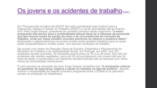 Os jovens e os acidentes de trabalho(cont.)
Em Portugal esta iniciativa da AESST tem sido coordenada pelo Instituto para a
Segurança, Higiene e Saúde no Trabalho (ISHST) e vai ter actividades até ao final do
ano. Para Jorge Gaspar, presidente do conselho directivo deste organismo "a maior
propensão dos jovens para a sinistralidade laboral deve-se à natureza da juventude
que tem menos noção do perigo do risco e às circunstâncias do mercado de
trabalho, onde por vezes existem vínculos precários ou mesmo a ausência deles".
Acrescenta o responsável que os jovens muitas vezes aceitam trabalhos para os quais
estão subqualificados e muitas vezes, com poucas condições de trabalho.
De acordo com dados da Direcção-Geral de Estudos, Estatística e Planeamento do
Ministério do Trabalho e da Solidariedade Social, em Portugal, em 2002, dos 357
acidentes mortais ocorridos, 25 vitimaram jovens entre os 15 e os 24 anos. Dos 250 mil
acidentes não mortais registados, cerca de 39 mil aconteceram com jovens até aos 24
anos de idade. A construção e as indústrias transformadoras são os sectores com maior
índice de sinistralidade mortal jovem.
E para prevenir as situações de risco Jorge Gaspar considera que "é necessário colocar
as questões da segurança, higiene e saúde no trabalho na agenda política". Aponta
mesmo a necessidade de realizar contratos programas entre o Estado e os parceiros
sociais na protecção do trabalhador.
 