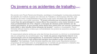 Os jovens e os acidentes de trabalho(cont.)
De acordo com Paulo Pereira de Almeida, sociólogo e investigador na área dos acidentes
de trabalho do Instituto Superior de Ciências do Trabalho e da Empresa (ISCTE), esta
tendência de maior vulnerabilidade dos jovens surge como resultado das relações de
stress laborais a que estão expostos. "O jovem encontra-se na maioria das vezes
numa fase de aprendizagem e nessa altura fica exposto a uma maior tensão e com
mais probabilidade de errar. Depois a situação de stresse pode também ser de
índole psicológica, já que grande parte desta faixa etária tem um vínculo contratual
mais débil, o que resulta numa situação de tensão", explica o investigador. Paulo
Almeida reforça mesmo a ideia que a sinistralidade nos jovens se associa à pressão com
que estão a trabalhar.
O responsável adianta ainda que uma das formas de prevenir ou diminuir a sinistralidade
são as campanhas de sensibilização mas "onde me parece importante intervir é na
comunicação com os empregadores. É necessário chamar-lhes a atenção para a
situação dos jovens e dos potenciais perigos que podem surgir nos locais de
trabalho". Na realidade, Paulo Almeida salienta que seria muito importante existirem
programas de formação para os empregadores no sentido de perceberem o trabalho dos
jovens, "para que tivessem a consciência dos seus limites".
 